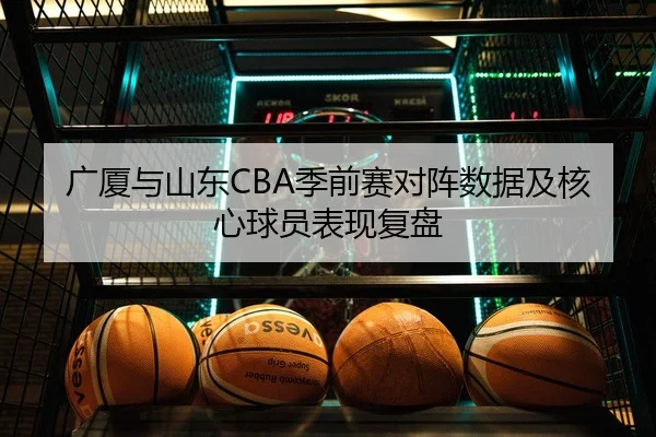 广厦与山东CBA季前赛对阵数据及核心球员表现复盘