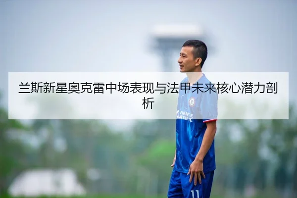 兰斯新星奥克雷中场表现与法甲未来核心潜力剖析（milansports）